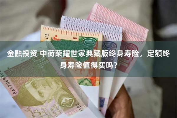 金融投资 中荷荣耀世家典藏版终身寿险，定额终身寿险值得买吗？