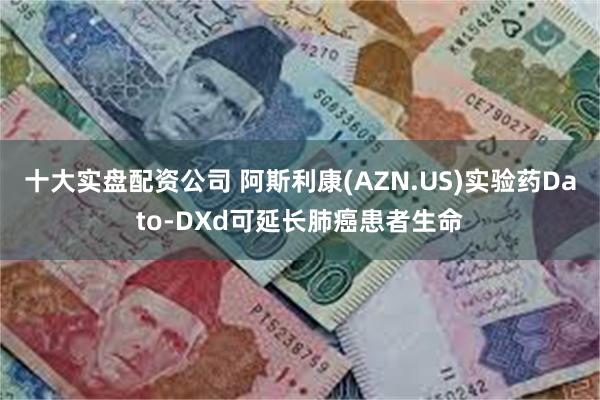 十大实盘配资公司 阿斯利康(AZN.US)实验药Dato-DXd可延长肺癌患者生命