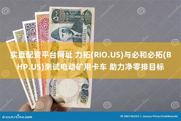 实盘配资平台网址 力拓(RIO.US)与必和必拓(BHP.US)测试电动矿用卡车 助力净零排目标