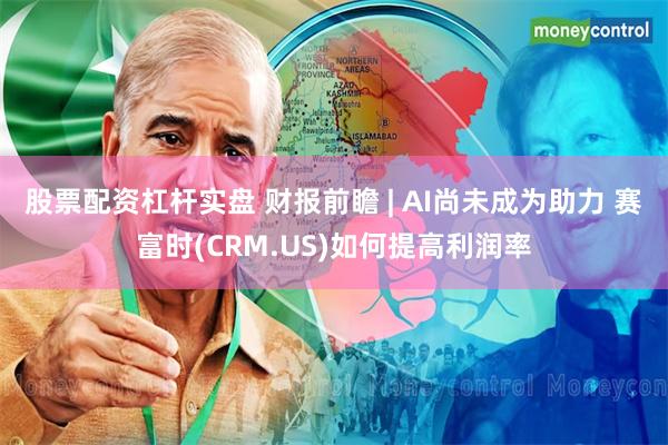 股票配资杠杆实盘 财报前瞻 | AI尚未成为助力 赛富时(CRM.US)如何提高利润率