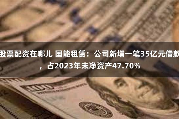 股票配资在哪儿 国能租赁：公司新增一笔35亿元借款，占2023年末净资产47.70%