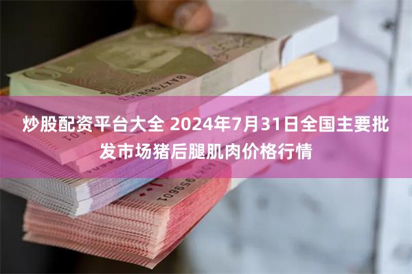 炒股配资平台大全 2024年7月31日全国主要批发市场猪后腿肌肉价格行情