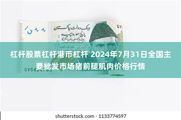 杠杆股票杠杆港币杠杆 2024年7月31日全国主要批发市场猪前腿肌肉价格行情