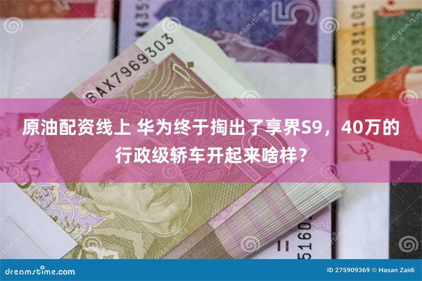 原油配资线上 华为终于掏出了享界S9，40万的行政级轿车开起来啥样？