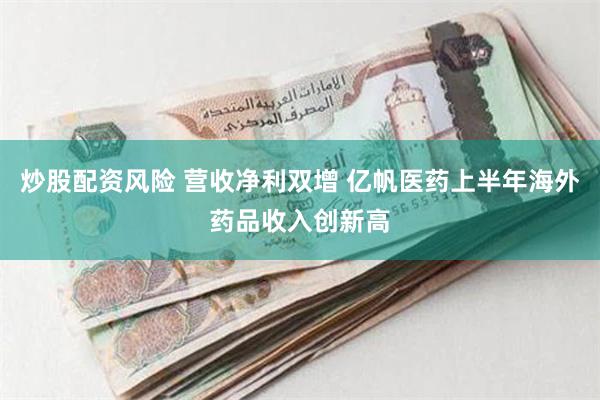 炒股配资风险 营收净利双增 亿帆医药上半年海外药品收入创新高