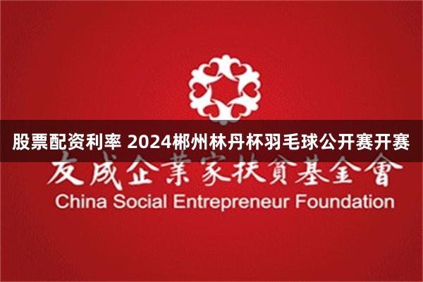 股票配资利率 2024郴州林丹杯羽毛球公开赛开赛