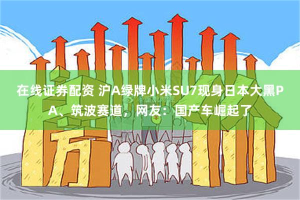 在线证券配资 沪A绿牌小米SU7现身日本大黑PA、筑波赛道，网友：国产车崛起了