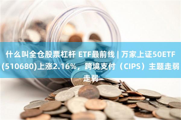 什么叫全仓股票杠杆 ETF最前线 | 万家上证50ETF(510680)上涨2.16%，跨境支付（CIPS）主题走弱