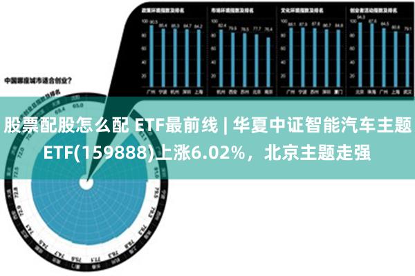 股票配股怎么配 ETF最前线 | 华夏中证智能汽车主题ETF(159888)上涨6.02%，北京主题走强