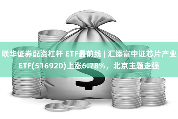 联华证券配资杠杆 ETF最前线 | 汇添富中证芯片产业ETF(516920)上涨6.78%，北京主题走强