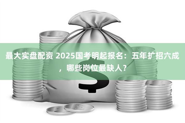 最大实盘配资 2025国考明起报名：五年扩招六成，哪些岗位最缺人？