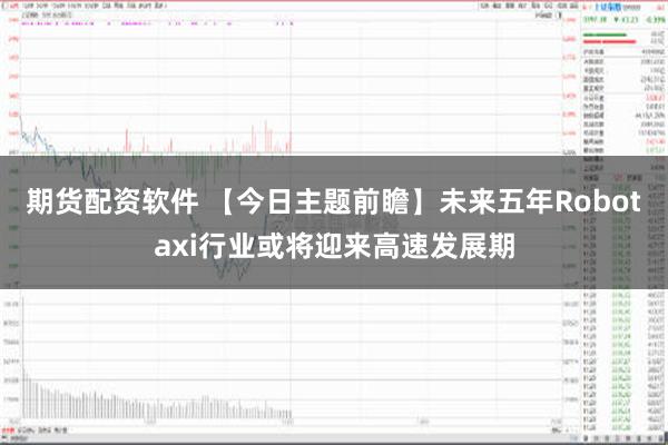 期货配资软件 【今日主题前瞻】未来五年Robotaxi行业或将迎来高速发展期