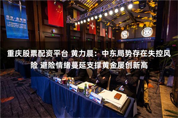 重庆股票配资平台 黄力晨：中东局势存在失控风险 避险情绪蔓延支撑黄金屡创新高