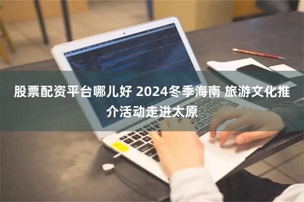 股票配资平台哪儿好 2024冬季海南 旅游文化推介活动走进太原