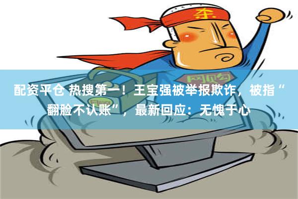 配资平仓 热搜第一！王宝强被举报欺诈，被指“翻脸不认账”，最新回应：无愧于心