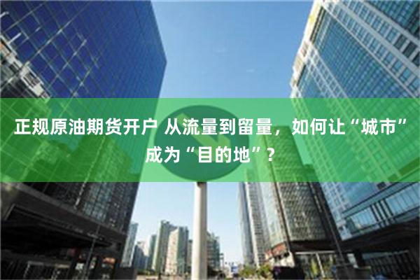 正规原油期货开户 从流量到留量，如何让“城市”成为“目的地”？