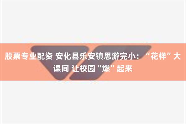 股票专业配资 安化县乐安镇思游完小：“花样”大课间 让校园“燃”起来