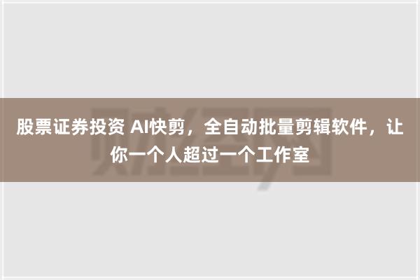 股票证券投资 AI快剪，全自动批量剪辑软件，让你一个人超过一个工作室