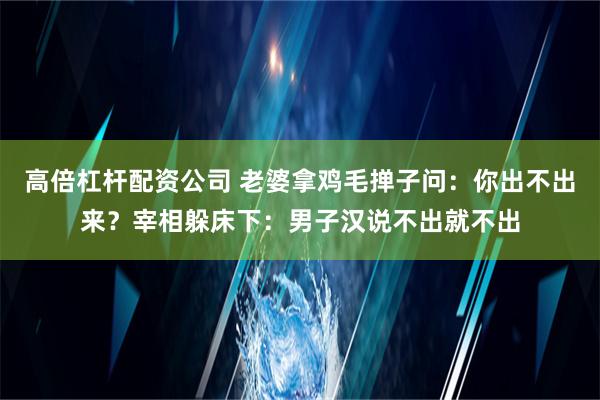 高倍杠杆配资公司 老婆拿鸡毛掸子问：你出不出来？宰相躲床下：男子汉说不出就不出