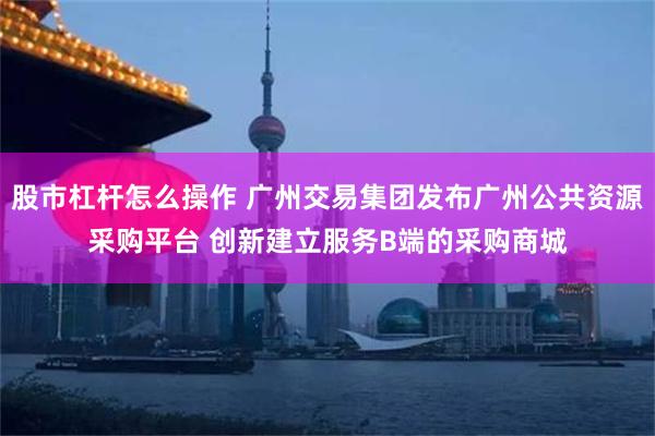 股市杠杆怎么操作 广州交易集团发布广州公共资源采购平台 创新建立服务B端的采购商城