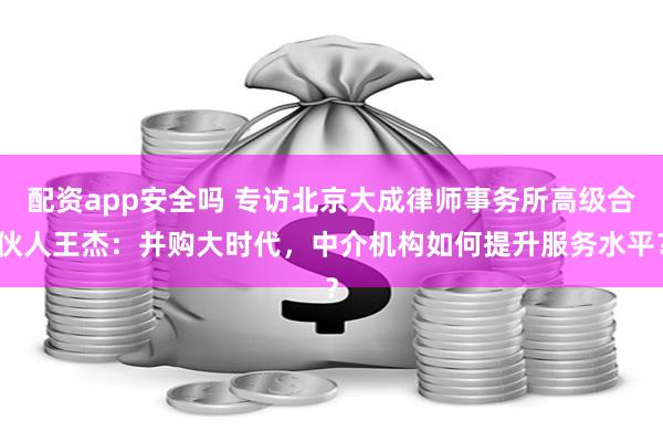 配资app安全吗 专访北京大成律师事务所高级合伙人王杰：并购大时代，中介机构如何提升服务水平？