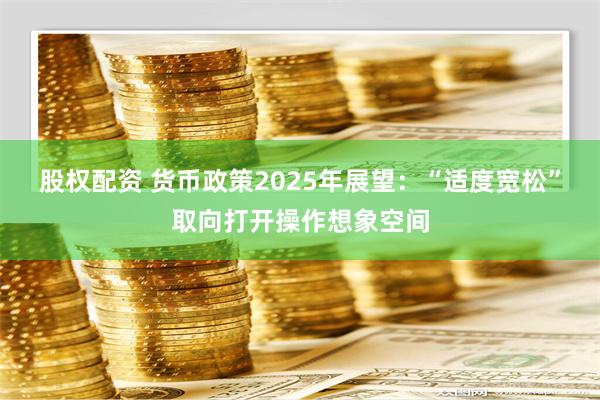 股权配资 货币政策2025年展望：“适度宽松”取向打开操作想象空间