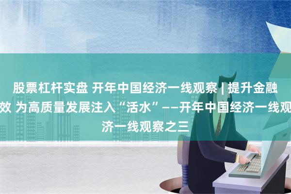 股票杠杆实盘 开年中国经济一线观察 | 提升金融服务质效 为高质量发展注入“活水”——开年中国经济一线观察之三