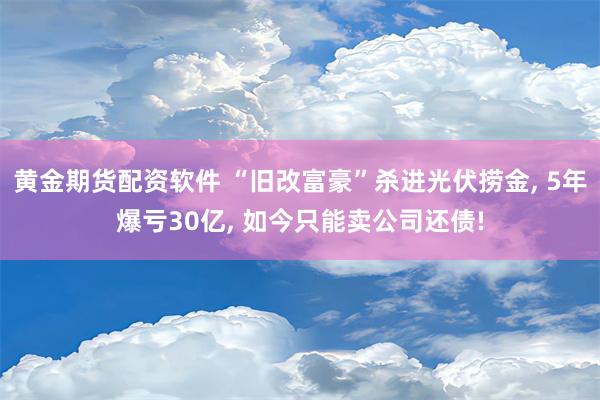 黄金期货配资软件 “旧改富豪”杀进光伏捞金, 5年爆亏30亿, 如今只能卖公司还债!