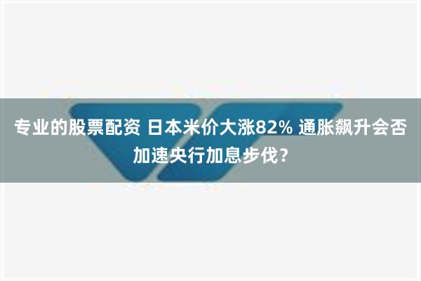 专业的股票配资 日本米价大涨82% 通胀飙升会否加速央行加息步伐？